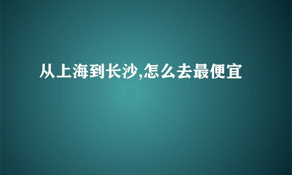 从上海到长沙,怎么去最便宜