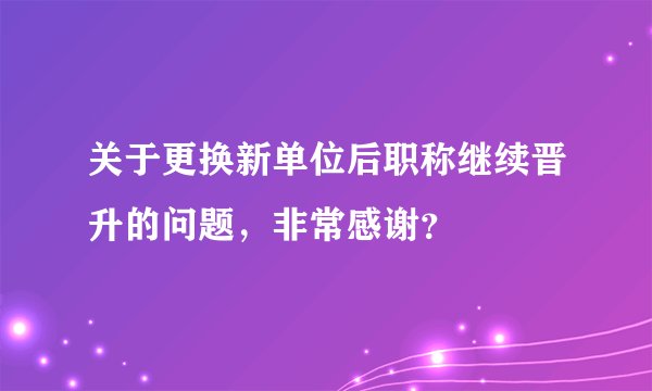 关于更换新单位后职称继续晋升的问题,非常感谢?