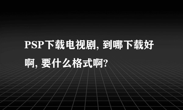 PSP下载电视剧, 到哪下载好啊, 要什么格式啊?