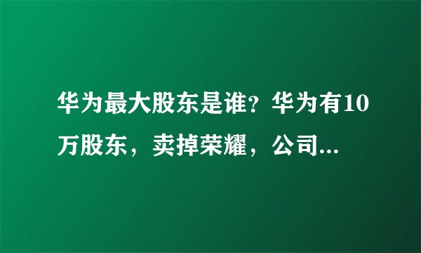 华为最大股东是谁？华为有10万股东，卖掉荣耀，公司谁说了算