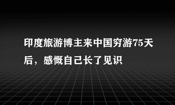 印度旅游博主来中国穷游75天后，感慨自己长了见识