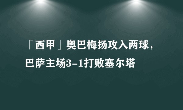 「西甲」奥巴梅扬攻入两球，巴萨主场3-1打败塞尔塔