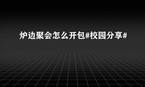 炉边聚会怎么开包#校园分享#