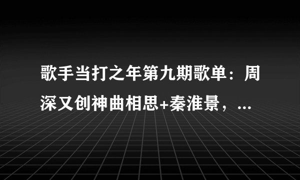 歌手当打之年第九期歌单：周深又创神曲相思+秦淮景，花花很治愈