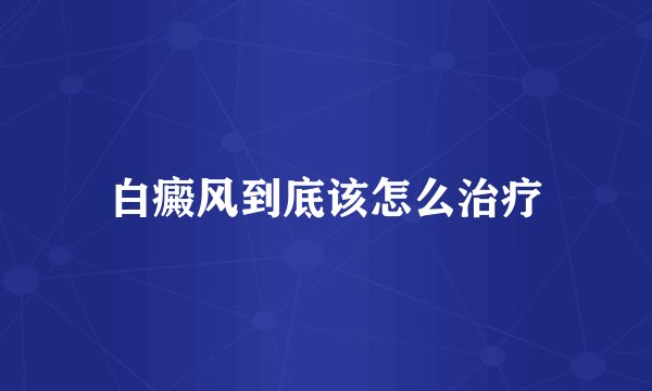 白癜风到底该怎么治疗