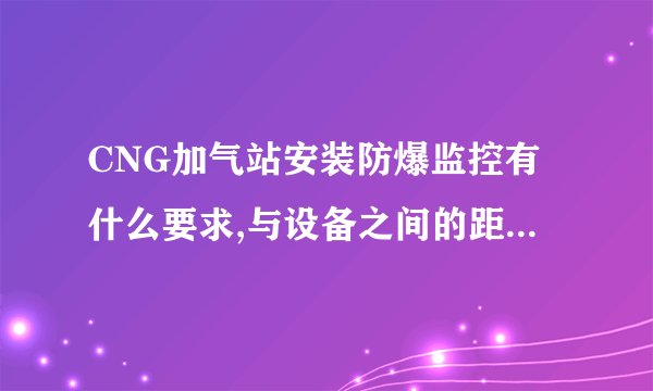 CNG加气站安装防爆监控有什么要求,与设备之间的距离最好是多少