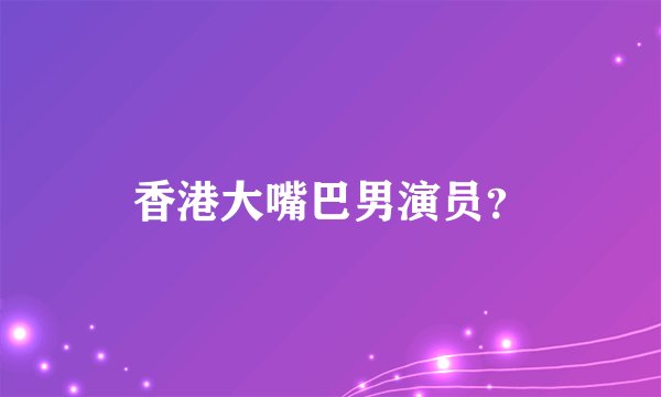 香港大嘴巴男演员？