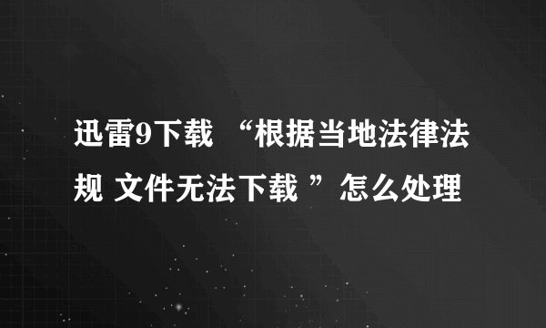 迅雷9下载 “根据当地法律法规 文件无法下载 ”怎么处理