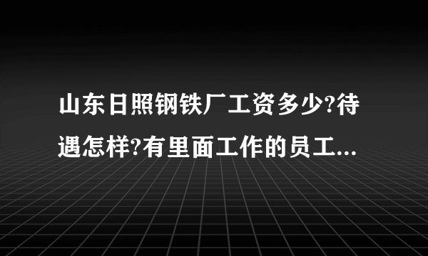 山东日照钢铁厂工资多少?待遇怎样?有里面工作的员工吗?请说说.