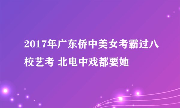 2017年广东侨中美女考霸过八校艺考 北电中戏都要她