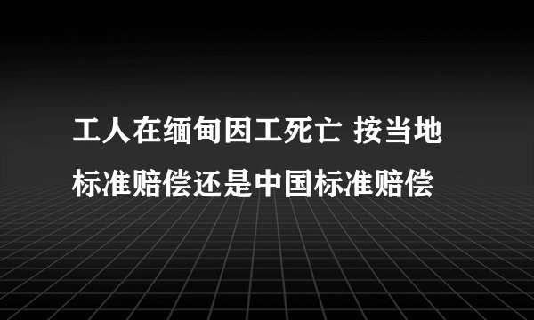 工人在缅甸因工死亡 按当地标准赔偿还是中国标准赔偿