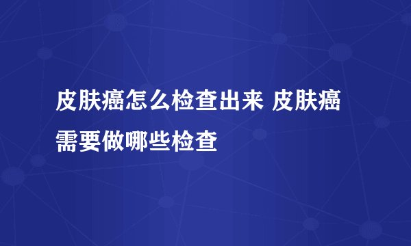 皮肤癌怎么检查出来 皮肤癌需要做哪些检查