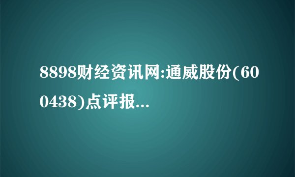 8898财经资讯网:通威股份(600438)点评报告逆周期扩产 扩大硅料与电池片领先优势