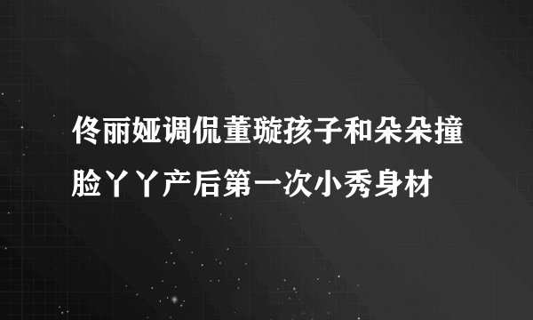 佟丽娅调侃董璇孩子和朵朵撞脸丫丫产后第一次小秀身材