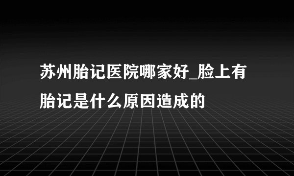 苏州胎记医院哪家好_脸上有胎记是什么原因造成的