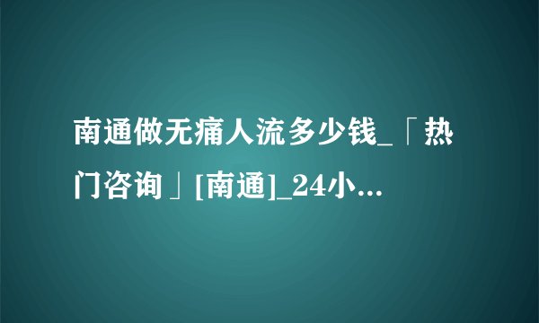 南通做无痛人流多少钱_「热门咨询」[南通]_24小时免费医生在线咨询妇科