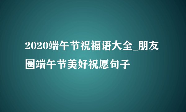 2020端午节祝福语大全_朋友圈端午节美好祝愿句子