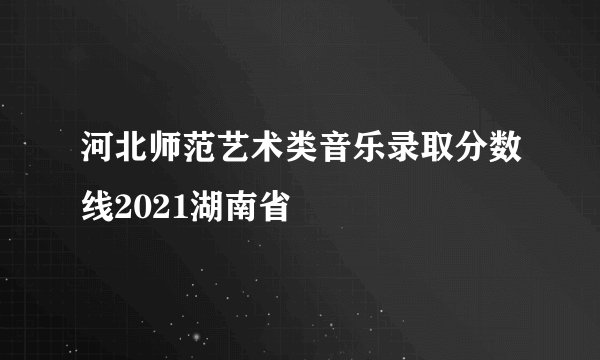 河北师范艺术类音乐录取分数线2021湖南省