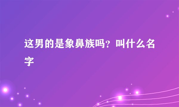 这男的是象鼻族吗？叫什么名字