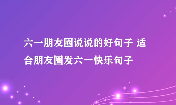 六一朋友圈说说的好句子 适合朋友圈发六一快乐句子