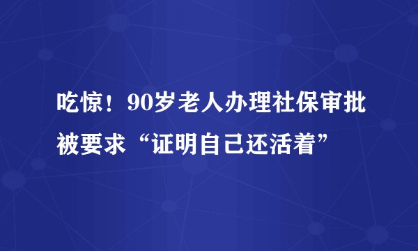 吃惊！90岁老人办理社保审批被要求“证明自己还活着”