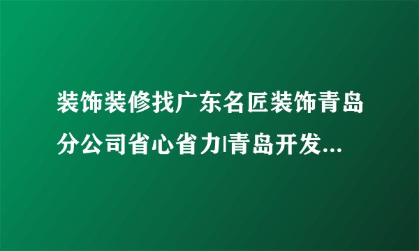 装饰装修找广东名匠装饰青岛分公司省心省力|青岛开发区套房别墅装修公司