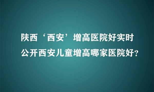 陕西‘西安’增高医院好实时公开西安儿童增高哪家医院好？