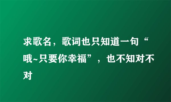 求歌名，歌词也只知道一句“哦~只要你幸福”，也不知对不对