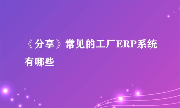 《分享》常见的工厂ERP系统有哪些