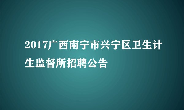 2017广西南宁市兴宁区卫生计生监督所招聘公告