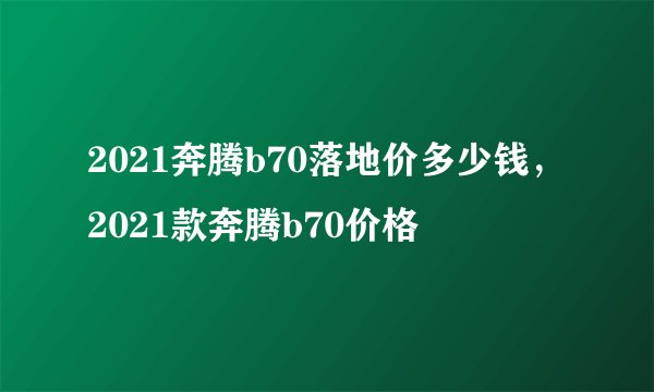 2021奔腾b70落地价多少钱，2021款奔腾b70价格