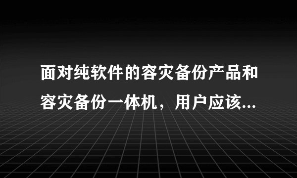 面对纯软件的容灾备份产品和容灾备份一体机，用户应该如何选择呢？