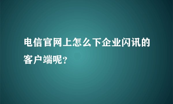 电信官网上怎么下企业闪讯的客户端呢？
