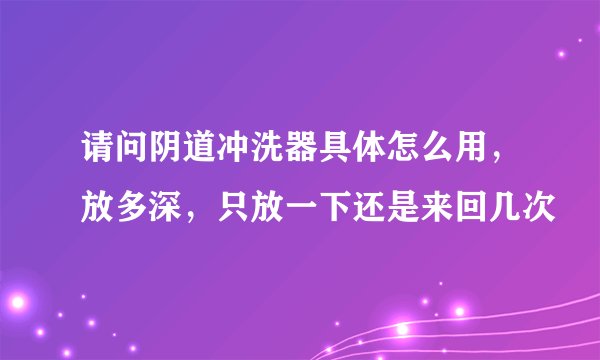 请问阴道冲洗器具体怎么用，放多深，只放一下还是来回几次
