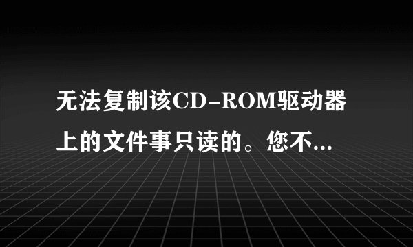 无法复制该CD-ROM驱动器上的文件事只读的。您不能复制或移动文件到该CD-ROM启动器为什么啊?