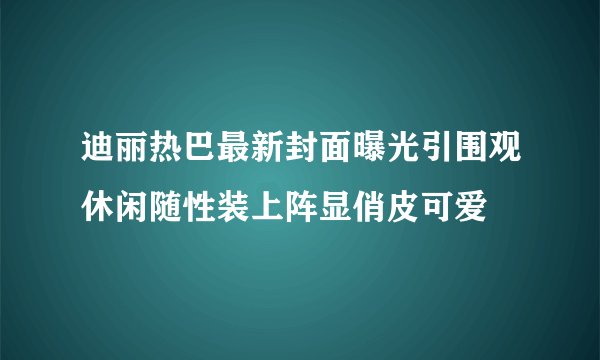 迪丽热巴最新封面曝光引围观休闲随性装上阵显俏皮可爱