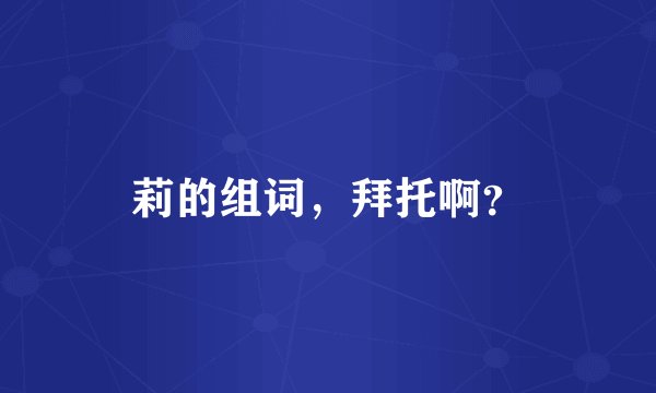 莉的组词，拜托啊？