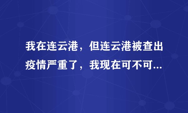 我在连云港，但连云港被查出疫情严重了，我现在可不可以坐车回河南？还有一个月就开学了？