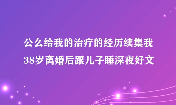 公么给我的治疗的经历续集我38岁离婚后跟儿子睡深夜好文