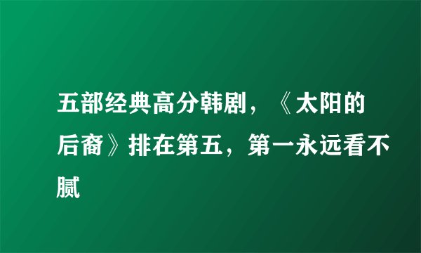 五部经典高分韩剧，《太阳的后裔》排在第五，第一永远看不腻