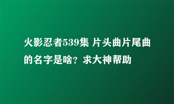 火影忍者539集 片头曲片尾曲的名字是啥？求大神帮助