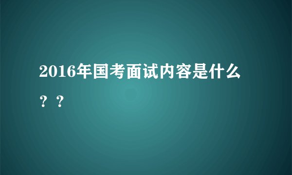 2016年国考面试内容是什么 ??