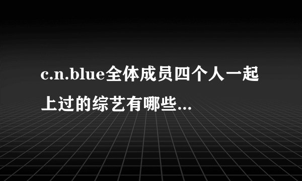 c.n.blue全体成员四个人一起上过的综艺有哪些？不要只有容和或者是宗炫啊的~