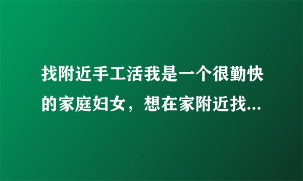找附近手工活我是一个很勤快的家庭妇女，想在家附近找点加工手工的活！