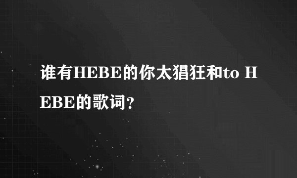 谁有HEBE的你太猖狂和to HEBE的歌词？