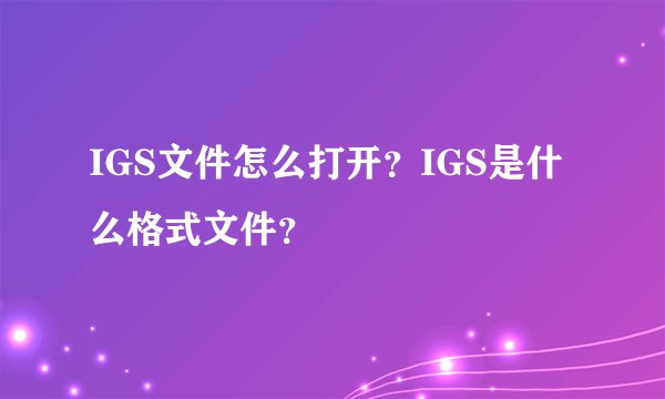 IGS文件怎么打开?IGS是什么格式文件?