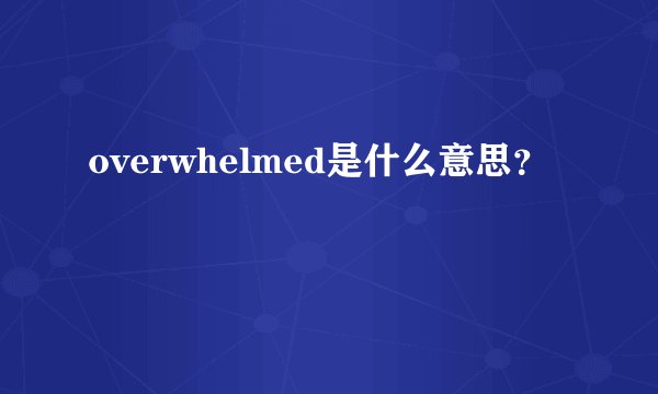 overwhelmed是什么意思？