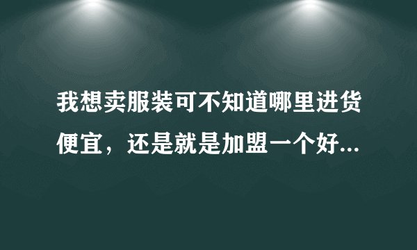 我想卖服装可不知道哪里进货便宜，还是就是加盟一个好还是自己进货好啊？
