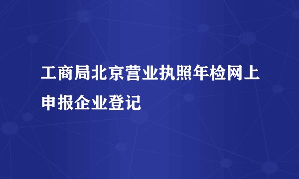 工商局北京营业执照年检网上申报企业登记