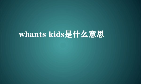 whants kids是什么意思